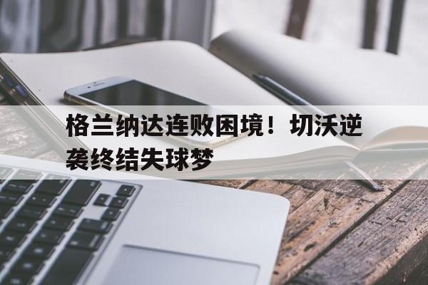澳亚国际网站-格兰纳达连败困境！切沃逆袭终结失球梦的简单介绍